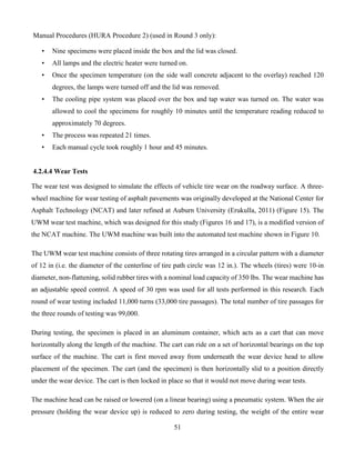 51
Manual Procedures (HURA Procedure 2) (used in Round 3 only):
• Nine specimens were placed inside the box and the lid was closed.
• All lamps and the electric heater were turned on.
• Once the specimen temperature (on the side wall concrete adjacent to the overlay) reached 120
degrees, the lamps were turned off and the lid was removed.
• The cooling pipe system was placed over the box and tap water was turned on. The water was
allowed to cool the specimens for roughly 10 minutes until the temperature reading reduced to
approximately 70 degrees.
• The process was repeated 21 times.
• Each manual cycle took roughly 1 hour and 45 minutes.
4.2.4.4 Wear Tests
The wear test was designed to simulate the effects of vehicle tire wear on the roadway surface. A three-
wheel machine for wear testing of asphalt pavements was originally developed at the National Center for
Asphalt Technology (NCAT) and later refined at Auburn University (Erukulla, 2011) (Figure 15). The
UWM wear test machine, which was designed for this study (Figures 16 and 17), is a modified version of
the NCAT machine. The UWM machine was built into the automated test machine shown in Figure 10.
The UWM wear test machine consists of three rotating tires arranged in a circular pattern with a diameter
of 12 in (i.e. the diameter of the centerline of tire path circle was 12 in.). The wheels (tires) were 10-in
diameter, non-flattening, solid rubber tires with a nominal load capacity of 350 lbs. The wear machine has
an adjustable speed control. A speed of 30 rpm was used for all tests performed in this research. Each
round of wear testing included 11,000 turns (33,000 tire passages). The total number of tire passages for
the three rounds of testing was 99,000.
During testing, the specimen is placed in an aluminum container, which acts as a cart that can move
horizontally along the length of the machine. The cart can ride on a set of horizontal bearings on the top
surface of the machine. The cart is first moved away from underneath the wear device head to allow
placement of the specimen. The cart (and the specimen) is then horizontally slid to a position directly
under the wear device. The cart is then locked in place so that it would not move during wear tests.
The machine head can be raised or lowered (on a linear bearing) using a pneumatic system. When the air
pressure (holding the wear device up) is reduced to zero during testing, the weight of the entire wear
 