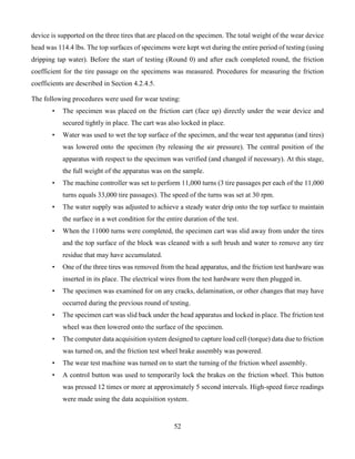 52
device is supported on the three tires that are placed on the specimen. The total weight of the wear device
head was 114.4 lbs. The top surfaces of specimens were kept wet during the entire period of testing (using
dripping tap water). Before the start of testing (Round 0) and after each completed round, the friction
coefficient for the tire passage on the specimens was measured. Procedures for measuring the friction
coefficients are described in Section 4.2.4.5.
The following procedures were used for wear testing:
• The specimen was placed on the friction cart (face up) directly under the wear device and
secured tightly in place. The cart was also locked in place.
• Water was used to wet the top surface of the specimen, and the wear test apparatus (and tires)
was lowered onto the specimen (by releasing the air pressure). The central position of the
apparatus with respect to the specimen was verified (and changed if necessary). At this stage,
the full weight of the apparatus was on the sample.
• The machine controller was set to perform 11,000 turns (3 tire passages per each of the 11,000
turns equals 33,000 tire passages). The speed of the turns was set at 30 rpm.
• The water supply was adjusted to achieve a steady water drip onto the top surface to maintain
the surface in a wet condition for the entire duration of the test.
• When the 11000 turns were completed, the specimen cart was slid away from under the tires
and the top surface of the block was cleaned with a soft brush and water to remove any tire
residue that may have accumulated.
• One of the three tires was removed from the head apparatus, and the friction test hardware was
inserted in its place. The electrical wires from the test hardware were then plugged in.
• The specimen was examined for on any cracks, delamination, or other changes that may have
occurred during the previous round of testing.
• The specimen cart was slid back under the head apparatus and locked in place. The friction test
wheel was then lowered onto the surface of the specimen.
• The computer data acquisition system designed to capture load cell (torque) data due to friction
was turned on, and the friction test wheel brake assembly was powered.
• The wear test machine was turned on to start the turning of the friction wheel assembly.
• A control button was used to temporarily lock the brakes on the friction wheel. This button
was pressed 12 times or more at approximately 5 second intervals. High-speed force readings
were made using the data acquisition system.
 