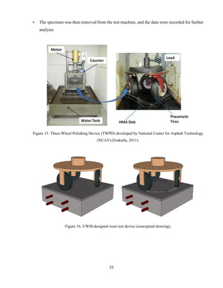 53
• The specimen was then removed from the test machine, and the data were recorded for further
analysis.
Figure 15. Three-Wheel Polishing Device (TWPD) developed by National Center for Asphalt Technology
(NCAT) (Erukulla, 2011).
Figure 16. UWM-designed wear test device (conceptual drawing).
 