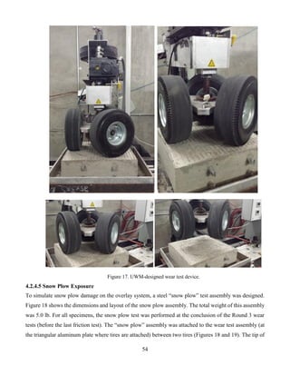 54
Figure 17. UWM-designed wear test device.
4.2.4.5 Snow Plow Exposure
To simulate snow plow damage on the overlay system, a steel “snow plow” test assembly was designed.
Figure 18 shows the dimensions and layout of the snow plow assembly. The total weight of this assembly
was 5.0 lb. For all specimens, the snow plow test was performed at the conclusion of the Round 3 wear
tests (before the last friction test). The “snow plow” assembly was attached to the wear test assembly (at
the triangular aluminum plate where tires are attached) between two tires (Figures 18 and 19). The tip of
 