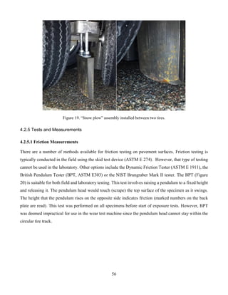 56
Figure 19. “Snow plow” assembly installed between two tires.
4.2.5 Tests and Measurements
4.2.5.1 Friction Measurements
There are a number of methods available for friction testing on pavement surfaces. Friction testing is
typically conducted in the field using the skid test device (ASTM E 274). However, that type of testing
cannot be used in the laboratory. Other options include the Dynamic Friction Tester (ASTM E 1911), the
British Pendulum Tester (BPT, ASTM E303) or the NIST Brungraber Mark II tester. The BPT (Figure
20) is suitable for both field and laboratory testing. This test involves raising a pendulum to a fixed height
and releasing it. The pendulum head would touch (scrape) the top surface of the specimen as it swings.
The height that the pendulum rises on the opposite side indicates friction (marked numbers on the back
plate are read). This test was performed on all specimens before start of exposure tests. However, BPT
was deemed impractical for use in the wear test machine since the pendulum head cannot stay within the
circular tire track.
 