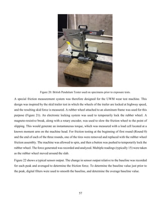 57
Figure 20. British Pendulum Tester used on specimens prior to exposure tests.
A special friction measurement system was therefore designed for the UWM wear test machine. This
design was inspired by the skid trailer test in which the wheels of the trailer are locked at highway speed,
and the resulting skid force is measured. A rubber wheel attached to an aluminum frame was used for this
purpose (Figure 21). An electronic locking system was used to temporarily lock the rubber wheel. A
magneto-resistive break, along with a rotary encoder, was used to slow the friction wheel to the point of
slipping. This would generate an instantaneous torque, which was measured with a load cell located at a
known moment arm on the machine head. For friction testing at the beginning of first round (Round 0)
and the end of each of the three rounds, one of the tires were removed and replaced with the rubber wheel
friction assembly. The machine was allowed to spin, and then a button was pushed to temporarily lock the
rubber wheel. The force generated was recorded and analyzed. Multiple readings (typically 15) were taken
as the rubber wheel moved around the slab.
Figure 22 shows a typical sensor output. The change in sensor output relative to the baseline was recorded
for each peak and averaged to determine the friction force. To determine the baseline value just prior to
the peak, digital filters were used to smooth the baseline, and determine the average baseline value.
 