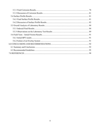4
5.3.1 Final Corrosion Results............................................................................................................ 78
5.3.3 Discussion of Corrosion Results.............................................................................................. 81
5.4 Surface Profile Results.................................................................................................................... 81
5.4.1 Final Surface Profile Results ................................................................................................... 81
5.4.2 Discussion of Surface Profile Results...................................................................................... 83
5.5 Overall Analysis of Laboratory Results.......................................................................................... 84
5.5.1 Indexed Final Results............................................................................................................... 84
5.5.3 Observations on the Laboratory Test Results .......................................................................... 89
5.6 Field Tests – Initial Friction Results............................................................................................... 91
5.6.1 Initial BPT results .................................................................................................................... 91
5.6.2 Failure of an Overlay System .................................................................................................. 91
6.0 CONCLUSIONS AND RECOMMENDATIONS ............................................................................. 92
6.1 Summary and Conclusions ............................................................................................................. 92
6.2 Recommended Guidelines .............................................................................................................. 95
7.0 REFERENCES ................................................................................................................................... 98
 