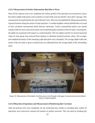 62
4.2.5.3 Measurement of Surface Deformation (Rut) Due to Wear
Once all the exposure tests were completed, the surface profile of the specimen was measured to assess
the relative depth of the groove (rut) created as a result of the wear test and the “snow plow” passage. This
measurement was performed at the end of Round 3 tests. This was accomplished by taking measurements
at preset locations along the surface of each specimen. A wooden template with pre-drilled holes was used
to have consistent measurement points between specimens. Twelve measurement points were spread
outside of the tire track, and twelve points were located along the centerline of the tire track. At each point,
the depth was measured with respect to a central baseline. The two highest and the two lowest measured
values in each group were removed from analyses to eliminate localized extreme values. The averages
and standard deviations of the remaining eight data point were calculated. The average depth within the
center of the tire track or groove (rutted area) was subtracted from the average depth of the surrounding
areas.
Figure 26. Measurement of the depth of surface groove (rut) through a dial gage at measurement points defined
using a wooden template.
4.2.5.4 Dissection of Specimens and Measurement of Reinforcing Bar Corrosion
After the pull-out tests were completed, all top reinforcing bars (anode or corroding bars) within all
specimens were removed to measure the amount of surface corrosion. This was done by breaking the
 