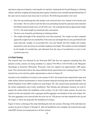 63
specimens using an air hammer, removing the two top bars, cleaning the bar by grit blasting in a blasting
cabinet, and then weighing and measuring them against a baseline (non-corroded and grit-blasted bars of
the same size) to measure mass losses due to corrosion. The following procedures were used:
• Once the top reinforcing bars (the anodes) were removed, they were cleaned of all concrete and
rust residue. The two ends of each bar that were protruding beyond the specimen (and contained
the drilled connection hole) were cut off with a saw. The resulting bars had an approximate length
of 15 in. The actual length was measured with a micrometer.
• The bars were cleaned by grit-blasting in a blasting cabinet.
• The weight and length of the cleaned bars were then measured. The weight was then compared
against the weight of an un-corroded bar of the same size and length that was also grit-blasted (mill
scale removed). Lengths of un-corroded bars were grit blasted and their lengths and weights
measured to come up with an un-corroded weight per unit length. This number was then multiplied
by the lengths of corroded bars and subtracted from the mass of corroded bars to arrive at the
corrosion mass loss.
4.3 Field Testing
The research team was informed by the Wisconsin DOT that four test segments containing four thin
polymer overlay systems was being installed on a ramp (I-794 WB to I-43/I-94 SB) on the Marquette
Interchange in downtown Milwaukee, Wisconsin. Each test segment was approximately 1000 square
yards. The concrete deck slab on this ramp exhibited closely spaced transverse cracking (Figure 27). This
structure has a twin steel box girder superstructure as shown in Figure 28.
Just prior to the installation of overlays in the summer of 2013, the research team inspected the ramp, and
made surface friction measurements at various locations along the traveling lanes and the shoulders. The
British Pendulum Tester (BPT) method was used (Figure 29). The research team periodically observed
the surface preparations and overlay installations. Shot blasting and subsequent cleaning was used to
prepare the surface before the installation of the overlays. For the 2-lift overlay systems, the resin was
spread over the area (typically with a squeegee) and the aggregate was broadcast on the resin (Figure 30).
The extra aggregates were removed after the resin was set. This process was then repeated for the second
lift. Figure 31 shows the ramp after the installation of overlays.
Figure 32 shows a drawing of the ramp identifying the four test sections. Drawings of the individual test
sections are given in Figures 33 through 36. After all installations were complete, the research team made
initial BPT friction test measurements in all four sections.
 