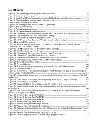 5
List of Figures
Figure 1. Concrete test specimen (with and without overlay). ................................................................. 36
Figure 2. Concrete specimen preparation. ................................................................................................ 37
Figure 3. Group B and C specimens undergoing initial chloride/accelerated corrosion exposure........... 39
Figure 4. Placement of thin polymer overlay on test specimen................................................................ 40
Figure 5. Multi-lift overlay placements. ................................................................................................... 41
Figure 6. Pre-mixed polyester overlay system (S7) placement. ............................................................... 41
Figure 7. Test exposure cycles.................................................................................................................. 42
Figure 8. Accelerated corrosion setup. ..................................................................................................... 44
Figure 9. Accelerated corrosion exposure setup....................................................................................... 45
Figure 10. Automated computer-controlled machine for FT, HURA and wear testing of specimens. .... 46
Figure 11. One of the three carts used for manual FT testing................................................................... 47
Figure 12. FT drawer with specimen placed face-down........................................................................... 48
Figure 13. HURA test cycles: Heat and UV (left), rain and cool down (right)........................................ 49
Figure 14. Manual HURA test box........................................................................................................... 50
Figure 15. Three-Wheel Polishing Device (TWPD) developed by National Center for Asphalt
Technology (NCAT) (Erukulla, 2011). .................................................................................................... 53
Figure 16. UWM-designed wear test device (conceptual drawing). ........................................................ 53
Figure 17. UWM-designed wear test device............................................................................................. 54
Figure 18. Dimension of the “snow plow” using in Round 3 wear test.................................................... 55
Figure 19. “Snow plow” assembly installed between two tires................................................................ 56
Figure 20. British Pendulum Tester used on specimens prior to exposure tests....................................... 57
Figure 21. Friction measuring system for the UWM wear test machine.................................................. 58
Figure 22. Typical friction sensor output.................................................................................................. 58
Figure 23. Coring drill setup..................................................................................................................... 60
Figure 24. Schematic layout of sample coring locations after the end of exposure tests. ........................ 60
Figure 25. Pull-out test device. ................................................................................................................. 61
Figure 26. Measurement of the depth of surface groove (rut) through a dial gage at measurement points
defined using a wooden template.............................................................................................................. 62
Figure 27. Marquette Interchange ramp prior to application of overlays (transverse cracking of the deck
is observed)............................................................................................................................................... 64
Figure 28. Cross section of Marquette Interchange ramp (from WisDOT project drawing). .................. 65
Figure 29. Friction testing using BPT....................................................................................................... 65
Figure 30. Placement of resin and aggregate on a 2-lift overlay system. ................................................. 66
Figure 31. Marquette Interchange ramp after placement of four different thin polymer overlay systems
(A through D)............................................................................................................................................ 66
Figure 32. Four different thin polymer overlay test sections (A, B, C, and D) on the Marquette
Interchange ramp (from WisDOT). .......................................................................................................... 66
Figure 33. Section A drawing (from WisDOT)........................................................................................ 67
Figure 34. Section B drawing (from WisDOT). ....................................................................................... 67
Figure 35. Section C drawing (from WisDOT). ....................................................................................... 68
Figure 36. Section D drawing (from WisDOT)........................................................................................ 68
Figure 37. Average initial pull-out strength (baseline)............................................................................. 70
Figure 38. Average final pull-out strength of all groups. ......................................................................... 72
Figure 39. Pictures of delaminated overlay from a S8 specimen: top surface (left), bottom surface (right).
................................................................................................................................................................... 72
Figure 40. Average final pull-out strength for groups A, B, and C. ......................................................... 73
Figure 41. Initial average coefficients of friction for all groups at Round 0. ........................................... 74
 
