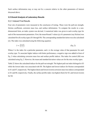 84
Such surface deformation may or may not be a concern relative to the other parameters of interest
discussed above.
5.5 Overall Analysis of Laboratory Results
5.5.1 Indexed Final Results
Four sets of parameters were measured at the conclusion of testing. These were the pull-out strength,
friction coefficient, corrosion mass loss, and surface deformation. To compare the results in a non-
dimensional form, an index system was devised. A numerical index was given to each overlay type for
each of the measurement parameters. First, the mean Round 3 values () of a parameter (say friction) was
calculated for all overlay types (S1 through S9). The corresponding standard deviation was also calculated
(). The index was calculated using the following equation:
𝐼 = (
𝑥−𝜇
𝜎
) (Eq. 2)
Where I is the index for a particular parameter, and x is the average value of that parameter for each
overlay type. To associate higher indices with better performance, a negative sign was added in front of
Eq. 2 when calculating corrosion mass loss and surface profile indices. The index for control (S0) was
calculated using Eq. 2. However, the mean and standard deviation values are for the nine overlay types.
Table 22 shows the calculated indices for the pull-out strength. The highest pull-out index belonged to S3
while the lowest index was associated with S8. The highest and lowest indices for friction corresponded
to S1 and S7, respectively. The highest (best) and lowest (worst) corrosion mass loss indices corresponded
to S1 and S8, respectively. Finally, the surface profile index was highest (best) for S3, and lowest (worst)
for S4.
 