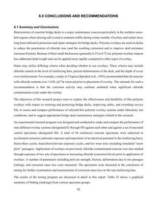 92
6.0 CONCLUSIONS AND RECOMMENDATIONS
6.1 Summary and Conclusions
Deterioration of concrete bridge decks is a major maintenance concern particularly in the northern snow-
belt regions where deicing salt is used to maintain traffic during winter months. Overlays and sealers have
long been utilized in protection and repair strategies for bridge decks. Polymer overlays are used on decks
to reduce the penetration of chloride ions (and the resulting corrosion) and to improve skid resistance
(increase friction). Because of their small thicknesses (generally 0.25 to 0.75 in), polymer overlays impose
less additional dead weight and can be applied more rapidly compared to other types of overlay.
States may utilize differing criteria when deciding whether to use overlays. These criteria may include
chloride content at the level of reinforcing bars, percent delamination of the deck, and the depth of cover
over reinforcement. For example, a study in Virginia (Sprinkel et al., 1993) recommended that all concrete
with chloride contents over 1.0 lb./yd3
be removed prior to placement of overlay. The rationale for such a
recommendation is that the corrosion activity may continue unabated when significant chloride
contamination exists under the overlay.
The objectives of this research project were to explore the effectiveness and durability of thin polymer
overlays with respect to restoring and protecting bridge decks, improving safety, and extending service
life; to assess and compare performance of selected thin polymer overlay systems under laboratory test
conditions; and to suggest appropriate bridge deck maintenance strategies related to this research.
An experimental research program was designed and conducted to study and compare the performance of
nine different overlay systems (designated S1 through S9) against each other and against a set of uncoated
control specimens (designated S0). A total of 84 reinforced concrete specimens were subjected to
accelerated corrosion (saltwater exposure and imposition of an electrical potential to the reinforcing bars),
freeze-thaw cycles, heat/ultraviolet/rain exposure cycles, and tire wear tests (including simulated “snow
plow” passages). Application of overlays on previously chloride-contaminated concrete was also studied
through exposure of two sets of specimens to increasing chloride (corrosion) levels prior to application of
overlays. A number of parameters including pull-out strength, friction, deformation due to tire passages
(rutting), and corrosion mass loss were measured. The specimens were dissected at the conclusion of
testing for further examination and measurement of corrosion mass loss on the top reinforcing bars.
The results of the testing program are discussed in detail in this report. Table 32 shows a graphical
summary of finding (rankings) from various specimen groups.
 