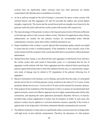 94
overlays does not significantly reduce corrosion mass loss when specimens are already
contaminated with chlorides prior to installation of overlays.
 As far as pull-out strength (at the end of testing) is concerned, the epoxy overlay systems with
calcined bauxite and flint aggregates (S3 and S1) provided the highest and second highest
strengths, respectively. The lowest and the second lowest pull-out strengths were observed in the
polyester multi-lift system (S8) and the overlay system with taconite (S9), respectively.
 The main advantage of thin polymer overlays is the long-term preservation of friction coefficients
as the deck ages relative to the concrete without overlay. Therefore, for applications where friction
enhancements are needed, the thin polymer overlays are recommended unless chloride
contamination, corrosion, and/or deck surface conditions preclude its use.
 Proper installation of the overlays is crucial. Special effort and proper quality controls are needed
to ensure that the overlay is installed properly. If the installation is done correctly, most of the
tested systems (with the exception of the system described above) can perform without premature
delamination.
 During freeze-thaw testing, it was observed that some aggregates would become loose and leave
the overlay system after each round of freeze-thaw cycles. It is anticipated that the loss of
aggregates would continue with time. Since aggregates provide a physical barrier protecting the
polymer against deterioration due to ultraviolet radiation from the sun, it is expected that a longer-
term mode of damage may be related to UV degradation of the polymer following loss of
aggregates.
 Based on information in the literature, survey findings, and results from this study, it is anticipated
that the service life of a 2-lift thin polymer overlay would be on the order of 7 to 15 years, if early
premature failures do not occur. A service life of 10 years can be assumed for economic analyses.
 If the purpose for the installation of the thin polymer overlay is to protect an uncontaminated deck
against corrosion, a more cost effective approach may be to apply a penetrating sealer shortly after
construction, and repeating the sealer application periodically thereafter. However, on heavily-
travelled roads, routine reapplication of sealers may be disruptive to traffic. In such cases, thin
polymer overlays may be applied as a corrosion protection measure, especially if the overlay is
applied early in the bridge deck’s life before substantial chloride contamination has occurred.
 The addition of polymer overlays does not significantly reduce corrosion mass loss in bridge decks
with high levels of prior chloride contamination. Therefore, the placement of a thin polymer
 