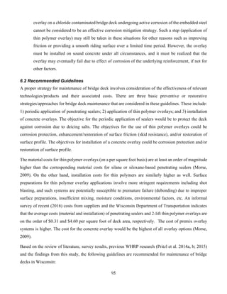 95
overlay on a chloride contaminated bridge deck undergoing active corrosion of the embedded steel
cannot be considered to be an effective corrosion mitigation strategy. Such a step (application of
thin polymer overlay) may still be taken in these situations for other reasons such as improving
friction or providing a smooth riding surface over a limited time period. However, the overlay
must be installed on sound concrete under all circumstances, and it must be realized that the
overlay may eventually fail due to effect of corrosion of the underlying reinforcement, if not for
other factors.
6.2 Recommended Guidelines
A proper strategy for maintenance of bridge deck involves consideration of the effectiveness of relevant
technologies/products and their associated costs. There are three basic preventive or restorative
strategies/approaches for bridge deck maintenance that are considered in these guidelines. These include:
1) periodic application of penetrating sealers; 2) application of thin polymer overlays; and 3) installation
of concrete overlays. The objective for the periodic application of sealers would be to protect the deck
against corrosion due to deicing salts. The objectives for the use of thin polymer overlays could be
corrosion protection, enhancement/restoration of surface friction (skid resistance), and/or restoration of
surface profile. The objectives for installation of a concrete overlay could be corrosion protection and/or
restoration of surface profile.
The material costs for thin polymer overlays (on a per square foot basis) are at least an order of magnitude
higher than the corresponding material costs for silane or siloxane-based penetrating sealers (Morse,
2009). On the other hand, installation costs for thin polymers are similarly higher as well. Surface
preparations for thin polymer overlay applications involve more stringent requirements including shot
blasting, and such systems are potentially susceptible to premature failure (debonding) due to improper
surface preparations, insufficient mixing, moisture conditions, environmental factors, etc. An informal
survey of recent (2016) costs from suppliers and the Wisconsin Department of Transportation indicates
that the average costs (material and installation) of penetrating sealers and 2-lift thin polymer overlays are
on the order of $0.31 and $4.60 per square foot of deck area, respectively. The cost of premix overlay
systems is higher. The cost for the concrete overlay would be the highest of all overlay options (Morse,
2009).
Based on the review of literature, survey results, previous WHRP research (Pritzl et al. 2014a, b; 2015)
and the findings from this study, the following guidelines are recommended for maintenance of bridge
decks in Wisconsin:
 