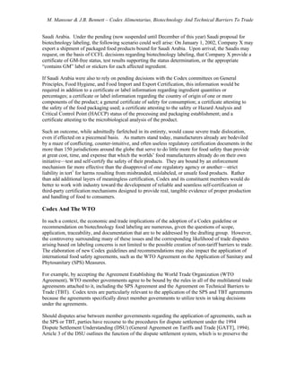 M. Mansour & J.B. Bennett – Codex Alimentarius, Biotechnology And Technical Barriers To Trade
Saudi Arabia. Under the pending (now suspended until December of this year) Saudi proposal for
biotechnology labeling, the following scenario could well arise: On January 1, 2002, Company X may
export a shipment of packaged food products bound for Saudi Arabia. Upon arrival, the Saudis may
request, on the basis of CCFL decisions regarding biotechnology labeling, that Company X provide a
certificate of GM-free status, test results supporting the status determination, or the appropriate
“contains GM” label or stickers for each affected ingredient.
If Saudi Arabia were also to rely on pending decisions with the Codex committees on General
Principles, Food Hygiene, and Food Import and Export Certification, this information would be
required in addition to a certificate or label information regarding ingredient quantities or
percentages; a certificate or label information regarding the country of origin of one or more
components of the product; a general certificate of safety for consumption; a certificate attesting to
the safety of the food packaging used; a certificate attesting to the safety or Hazard Analysis and
Critical Control Point (HACCP) status of the processing and packaging establishment; and a
certificate attesting to the microbiological analysis of the product.
Such an outcome, while admittedly farfetched in its entirety, would cause severe trade dislocation,
even if effected on a piecemeal basis. As matters stand today, manufacturers already are bedeviled
by a maze of conflicting, counter-intuitive, and often useless regulatory certification documents in the
more than 150 jurisdictions around the globe that serve to do little more for food safety than provide
at great cost, time, and expense that which the worlds’ food manufacturers already do on their own
initiative—test and self-certify the safety of their products. They are bound by an enforcement
mechanism far more effective than the disapproval of one regulatory agency or another—strict
liability in tort1
for harms resulting from misbranded, mislabeled, or unsafe food products. Rather
than add additional layers of meaningless certification, Codex and its constituent members would do
better to work with industry toward the development of reliable and seamless self-certification or
third-party certification mechanisms designed to provide real, tangible evidence of proper production
and handling of food to consumers.
Codex And The WTO
In such a context, the economic and trade implications of the adoption of a Codex guideline or
recommendation on biotechnology food labeling are numerous, given the questions of scope,
application, traceability, and documentation that are to be addressed by the drafting group. However,
the controversy surrounding many of these issues and the corresponding likelihood of trade disputes
arising based on labeling concerns is not limited to the possible creation of non-tariff barriers to trade.
The elaboration of new Codex guidelines and recommendations may also impact the application of
international food safety agreements, such as the WTO Agreement on the Application of Sanitary and
Phytosanitary (SPS) Measures.
For example, by accepting the Agreement Establishing the World Trade Organization (WTO
Agreement), WTO member governments agree to be bound by the rules in all of the multilateral trade
agreements attached to it, including the SPS Agreement and the Agreement on Technical Barriers to
Trade (TBT). Codex texts are particularly relevant to the application of the SPS and TBT agreements
because the agreements specifically direct member governments to utilize texts in taking decisions
under the agreements.
Should disputes arise between member governments regarding the application of agreements, such as
the SPS or TBT, parties have recourse to the procedures for dispute settlement under the 1994
Dispute Settlement Understanding (DSU) (General Agreement on Tariffs and Trade [GATT], 1994).
Article 3 of the DSU outlines the function of the dispute settlement system, which is to preserve the
 