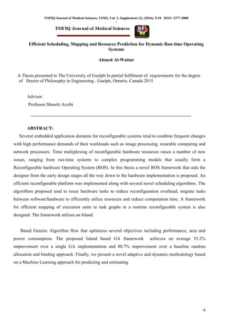 TOFIQ Journal of Medical Sciences, TJMS, Vol. 3, Supplement (2), (2016), 9-10 ISSN: 2377-2808

9
Efficient Scheduling, Mapping and Resource Prediction for Dynamic Run time Operating
Systems
Ahmed Al-Wattar
A Thesis presented to The University of Guelph In partial fulfilment of requirements for the degree
of Doctor of Philosophy in Engineering , Guelph, Ontario, Canada 2015
Advisor:
Professor Shawki Areibi
ABSTRACT:
Several embedded application domains for reconfigurable systems tend to combine frequent changes
with high performance demands of their workloads such as image processing, wearable computing and
network processors. Time multiplexing of reconfigurable hardware resources raises a number of new
issues, ranging from run-time systems to complex programming models that usually form a
Reconfigurable hardware Operating System (ROS). In this thesis a novel ROS framework that aids the
designer from the early design stages all the way down to the hardware implementation is proposed. An
efficient reconfigurable platform was implemented along with several novel scheduling algorithms. The
algorithms proposed tend to reuse hardware tasks to reduce reconfiguration overhead, migrate tasks
between software/hardware to efficiently utilize resources and reduce computation time. A framework
for efficient mapping of execution units to task graphs in a runtime reconfigurable system is also
designed. The framework utilizes an Island.
Based Genetic Algorithm flow that optimizes several objectives including performance, area and
power consumption. The proposed Island based GA framework achieves on average 55.2%
improvement over a single GA implementation and 80.7% improvement over a baseline random
allocation and binding approach. Finally, we present a novel adaptive and dynamic methodology based
on a Machine Learning approach for predicting and estimating
 