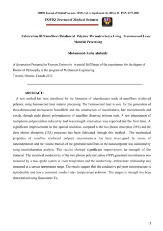 TOFIQ Journal of Medical Sciences, TJMS, Vol. 3, Supplement (2), (2016), 11 ISSN: 2377-2808
11
Fabrication Of Nanofibers Reinforced Polymer Microstructures Using Femtosecond Laser
Material Processing
Mohammed-Amin Alubaidy
A dissertation Presented to Ryerson University in partial fulfillment of the requirement for the degree of
Doctor of Philosophy in the program of Mechanical Engineering
Toronto, Ontario, Canada.2012
ABSTRACT:
A new method has been introduced for the formation of microfeatures made of nanofibers reinforced
polymer, using femtosecond laser material processing. The Femtosecond laser is used for the generation of
three-dimensional interweaved Nanofibers and the construction of microfeatures, like microchannels and
voxels, through multi photon polymerization of nanofiber dispersed polymer resin. A new phenomenon of
multiphoton polymerization induced by dual wavelength irradiation was reported for the first time. A
significant improvement in the spatial resolution, compared to the two photon absorption (2PA) and the
three photon absorption (3PA) processes has been fabricated through this method . The mechanical
properties of nanofiber reinforced polymer microstructures has been investigated by means of
nanoindentation and the volume fraction of the generated nanofibers in the nanocomposite was calculated by
using nanoindentation analysis. The results showed significant improvement in strength of the
material. The electrical conductivity of the two photon polymerization (TPP) generated microfeatures was
measured by a two -probe system at room temperature and the conductivity- temperature relationship was
measured at a certain temperature range. The results suggest that the conductive polymer microstructure is
reproducible and has a consistent conductivity- temperature relation. The magnetic strength has been
characterized using Guassmeter To.
 