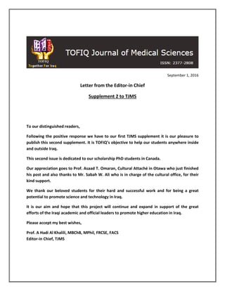 September 1, 2016
Letter from the Editor-in Chief
Supplement 2 to TJMS
To our distinguished readers,
Following the positive response we have to our first TJMS supplement it is our pleasure to
publish this second supplement. It is TOFIQ’s objective to help our students anywhere inside
and outside Iraq.
This second issue is dedicated to our scholarship PhD students in Canada.
Our appreciation goes to Prof. Asaad T. Omaran, Cultural Attaché in Otawa who just finished
his post and also thanks to Mr. Sabah W. Ali who is in charge of the cultural office, for their
kind support.
We thank our beloved students for their hard and successful work and for being a great
potential to promote science and technology in Iraq.
It is our aim and hope that this project will continue and expand in support of the great
efforts of the Iraqi academic and official leaders to promote higher education in Iraq.
Please accept my best wishes,
Prof. A Hadi Al Khalili, MBChB, MPhil, FRCSE, FACS
Editor-in Chief, TJMS
 