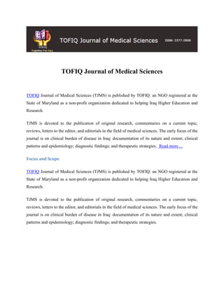 TOFIQ Journal of Medical Sciences
TOFIQ Journal of Medical Sciences (TJMS) is published by TOFIQ: an NGO registered at the
State of Maryland as a non-profit organization dedicated to helping Iraq Higher Education and
Research.
TJMS is devoted to the publication of original research, commentaries on a current topic,
reviews, letters to the editor, and editorials in the field of medical sciences. The early focus of the
journal is on clinical burden of disease in Iraq: documentation of its nature and extent; clinical
patterns and epidemiology; diagnostic findings; and therapeutic strategies. Read more ...
Focus and Scope
TOFIQ Journal of Medical Sciences (TJMS) is published by TOFIQ: an NGO registered at the
State of Maryland as a non-profit organization dedicated to helping Iraq Higher Education and
Research.
TJMS is devoted to the publication of original research, commentaries on a current topic,
reviews, letters to the editor, and editorials in the field of medical sciences. The early focus of the
journal is on clinical burden of disease in Iraq: documentation of its nature and extent; clinical
patterns and epidemiology; diagnostic findings; and therapeutic strategies.
 