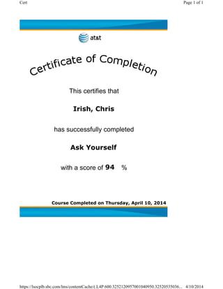 Course Completed on Thursday, April 10, 2014
Ask Yourself
Irish, Chris
This certifies that
has successfully completed
with a score of %94
Page 1 of 1Cert
4/10/2014https://lsocplb.sbc.com/lms/contentCache/(.L4P.600.3252120957001040950.32520535036...
 