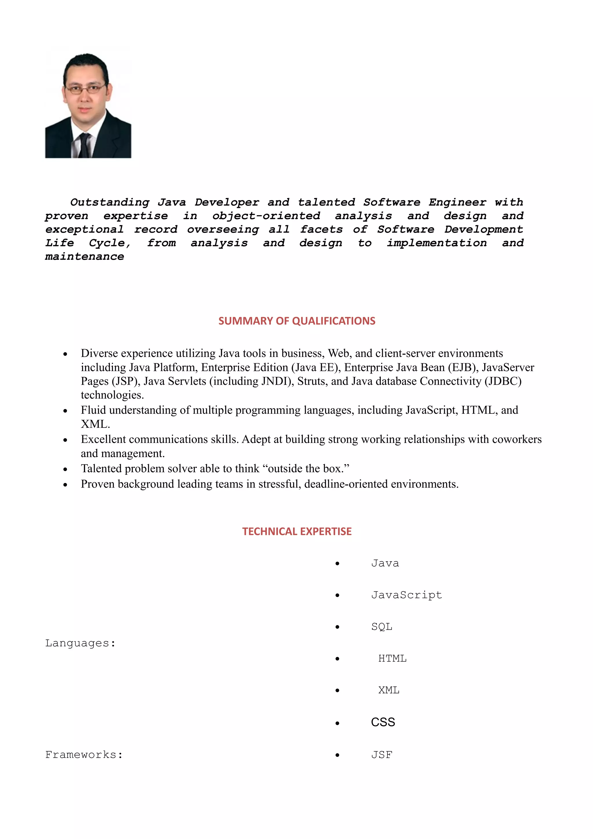 Outstanding Java Developer and talented Software Engineer with
proven expertise in object-oriented analysis and design and
exceptional record overseeing all facets of Software Development
Life Cycle, from analysis and design to implementation and
maintenance
SUMMARY OF QUALIFICATIONS
• Diverse experience utilizing Java tools in business, Web, and client-server environments
including Java Platform, Enterprise Edition (Java EE), Enterprise Java Bean (EJB), JavaServer
Pages (JSP), Java Servlets (including JNDI), Struts, and Java database Connectivity (JDBC)
technologies.
• Fluid understanding of multiple programming languages, including JavaScript, HTML, and
XML.
• Excellent communications skills. Adept at building strong working relationships with coworkers
and management.
• Talented problem solver able to think “outside the box.”
• Proven background leading teams in stressful, deadline-oriented environments.
TECHNICAL EXPERTISE
Languages:
• Java
• JavaScript
• SQL
• HTML
• XML
• CSS
Frameworks: • JSF
 