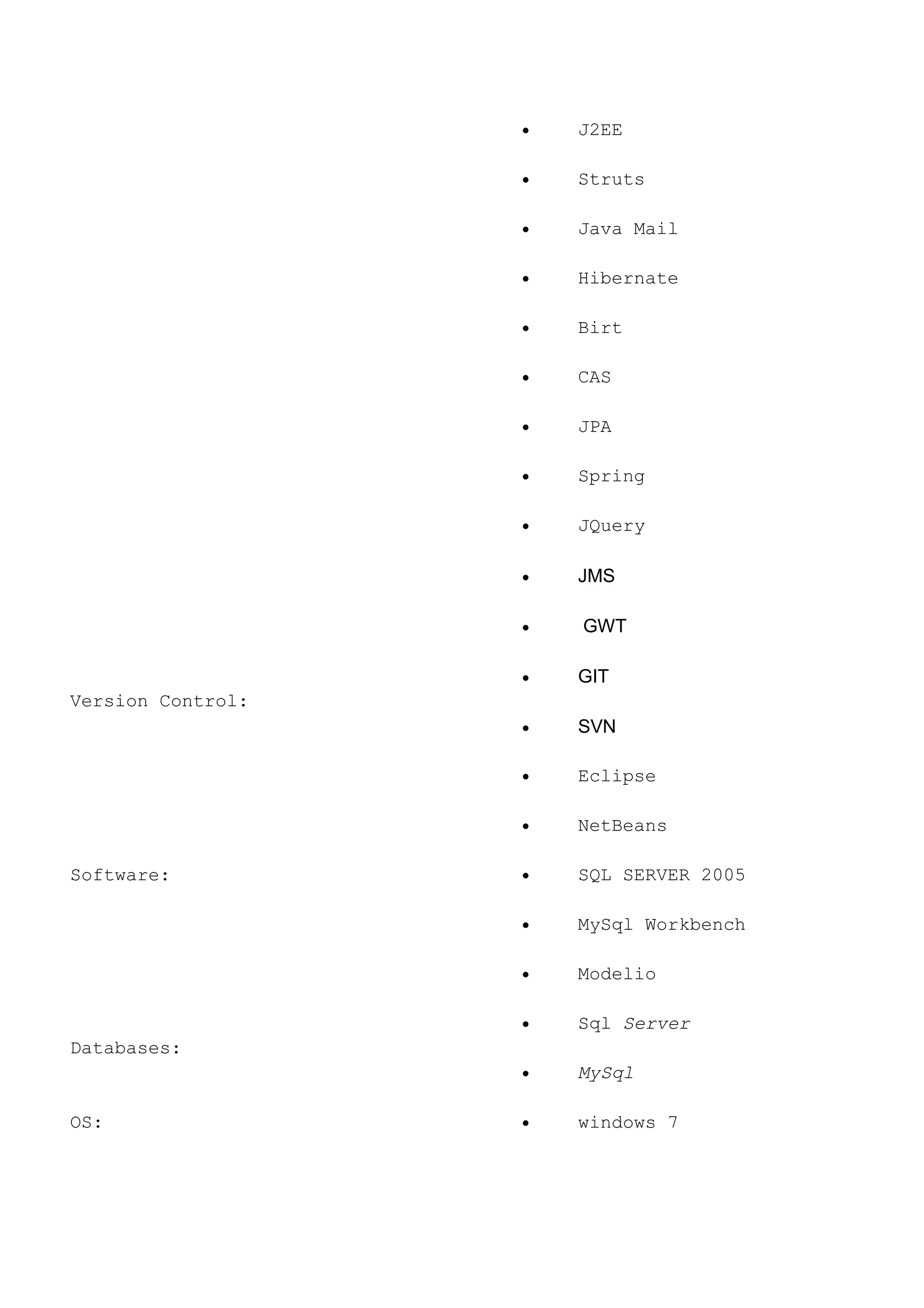 • J2EE
• Struts
• Java Mail
• Hibernate
• Birt
• CAS
• JPA
• Spring
• JQuery
• JMS
• GWT
Version Control:
• GIT
• SVN
Software:
• Eclipse
• NetBeans
• SQL SERVER 2005
• MySql Workbench
• Modelio
Databases:
• Sql Server
• MySql
OS: • windows 7
 