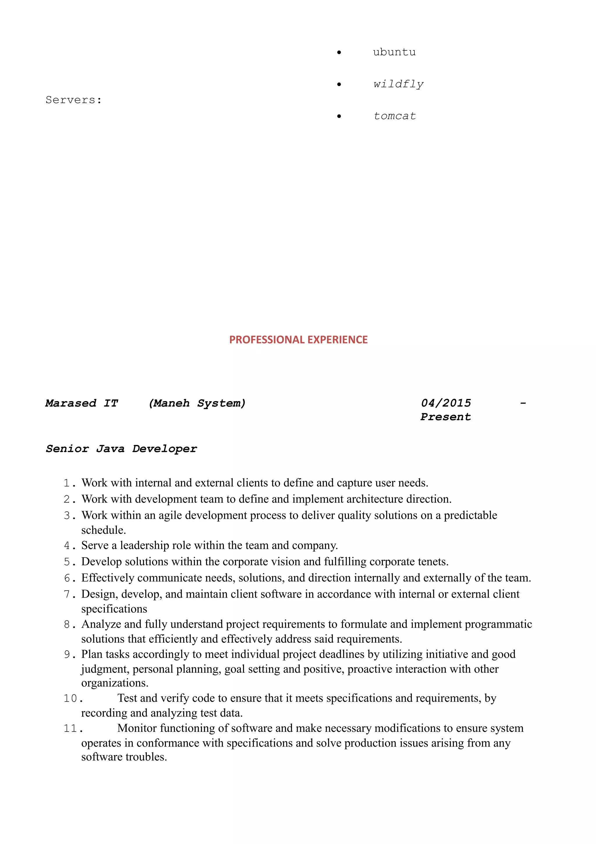 • ubuntu
Servers:
• wildfly
• tomcat
PROFESSIONAL EXPERIENCE
Marased IT (Maneh System) 04/2015 -
Present
Senior Java Developer
1. Work with internal and external clients to define and capture user needs.
2. Work with development team to define and implement architecture direction.
3. Work within an agile development process to deliver quality solutions on a predictable
schedule.
4. Serve a leadership role within the team and company.
5. Develop solutions within the corporate vision and fulfilling corporate tenets.
6. Effectively communicate needs, solutions, and direction internally and externally of the team.
7. Design, develop, and maintain client software in accordance with internal or external client
specifications
8. Analyze and fully understand project requirements to formulate and implement programmatic
solutions that efficiently and effectively address said requirements.
9. Plan tasks accordingly to meet individual project deadlines by utilizing initiative and good
judgment, personal planning, goal setting and positive, proactive interaction with other
organizations.
10. Test and verify code to ensure that it meets specifications and requirements, by
recording and analyzing test data.
11. Monitor functioning of software and make necessary modifications to ensure system
operates in conformance with specifications and solve production issues arising from any
software troubles.
 