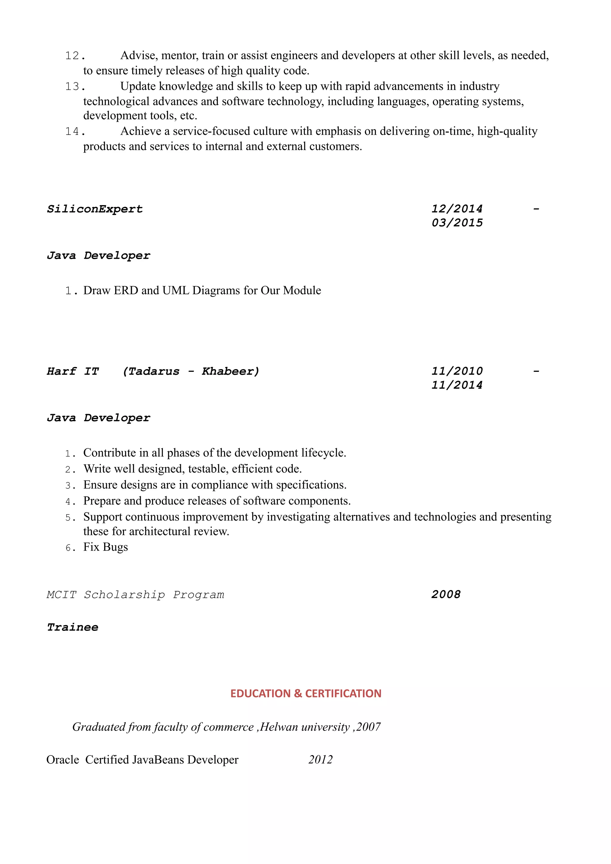 12. Advise, mentor, train or assist engineers and developers at other skill levels, as needed,
to ensure timely releases of high quality code.
13. Update knowledge and skills to keep up with rapid advancements in industry
technological advances and software technology, including languages, operating systems,
development tools, etc.
14. Achieve a service-focused culture with emphasis on delivering on-time, high-quality
products and services to internal and external customers.
SiliconExpert 12/2014 -
03/2015
Java Developer
1. Draw ERD and UML Diagrams for Our Module
Harf IT (Tadarus - Khabeer) 11/2010 -
11/2014
Java Developer
1. Contribute in all phases of the development lifecycle.
2. Write well designed, testable, efficient code.
3. Ensure designs are in compliance with specifications.
4. Prepare and produce releases of software components.
5. Support continuous improvement by investigating alternatives and technologies and presenting
these for architectural review.
6. Fix Bugs
MCIT Scholarship Program 2008
Trainee
EDUCATION & CERTIFICATION
Graduated from faculty of commerce ,Helwan university ,2007
Oracle Certified JavaBeans Developer 2012
 