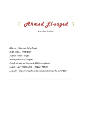 { Ahmed El-sayed }
Senior Java Developer
Address : Abbasiya,Cairo,Egypt
Birth Date : 14/04/1985
Marital Status : Single
Military Status : Exempted
Email : ahmed_mohammed_85@hotmail.com
Mobile : +201122886099 - +201004737679
Linkedin : https://www.linkedin.com/profile/view?id=53671904
 