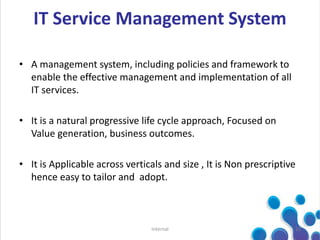 • A management system, including policies and framework to
enable the effective management and implementation of all
IT services.
• It is a natural progressive life cycle approach, Focused on
Value generation, business outcomes.
• It is Applicable across verticals and size , It is Non prescriptive
hence easy to tailor and adopt.
12Internal
IT Service Management System
 