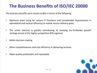 The Business Benefits of ISO/IEC 20000
The business benefits were clearly visible in terms of the following:
• Optimum team sizing for various IT functions and considerable improvement in
operational and tactical efficiency to realize service delivery goals.
• The entire exercise is greatly contributing to meeting Go-To-Market growth
strategy aimed at the highly competitive B2B segment.
• Better decision-making
• More competitiveness and cost efficiency in delivering services
• Make quality predictable and repeatable
GPIT Ltd.
 