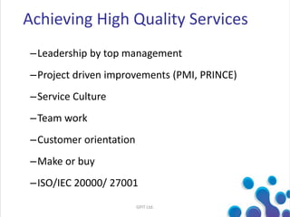 –Leadership by top management
–Project driven improvements (PMI, PRINCE)
–Service Culture
–Team work
–Customer orientation
–Make or buy
–ISO/IEC 20000/ 27001
Achieving High Quality Services
GPIT Ltd.
 