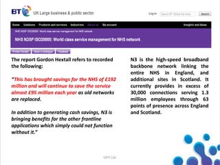 GPIT Ltd.
The report Gordon Hextall refers to recorded
the following:
“This has brought savings for the NHS of £192
million and will continue to save the service
almost £95 million each year as old networks
are replaced.
In addition to generating cash savings, N3 is
bringing benefits for the other frontline
applications which simply could not function
without it.”
N3 is the high-speed broadband
backbone network linking the
entire NHS in England, and
additional sites in Scotland. It
currently provides in excess of
30,000 connections serving 1.3
million employees through 63
points of presence across England
and Scotland.
 