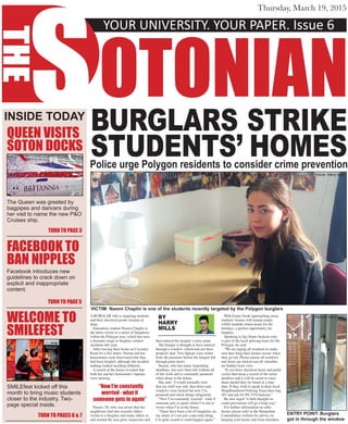 YOUR UNIVERSITY. YOUR PAPER. Issue 6
S
THE
OTONIAN
Thursday, March 19, 2015
BURGLARS STRIKE
STUDENTS’ HOMESPolice urge Polygon residents to consider crime prevention
A BURGLAR who is targeting students
and their electrical goods remains at
large.
Journalism student Naomi Chaplin is
the latest victim in a series of burglaries
within the Polygon area, which has seen
a dramatic surge in burglary-related
incidents this year.
After leaving their home on Coventry
Road for a few hours, Naomi and her
housemates soon discovered that they
had been burgled, although she recalled
nothing looked anything different..
A search of the house revealed that
both her and her housemate’s laptops
were missing.
Naomi, 20, who was aware that her
neighbours had also recently fallen
victim to a burglary and many others in
and around the area grew suspicious and
then noticed the burglar’s entry point.
The burglar is thought to have entered
through a window, which had not been
properly shut. Two laptops were stolen
from the premises before the burglar left
through patio doors.
Naomi, who has many impending
deadlines, has now been left without all
of her work and is constantly paranoid
when alone in the house.
She said: “I would normally trust
that my stuff was safe, that doors and
windows were locked but now I’m
paranoid and check things religiously.
“Now I’m constantly worried - what if
someone gets in again whilst I’m out or
worse when I’m in the house.
“There have been a lot of burglaries on
my street; it’s not just a one-time thing.
I’m quite scared it could happen again.”
With Easter break approaching many
students’ homes will remain empty
whilst students return home for the
holidays, a perfect opportunity for
burglars.
Speaking to Sgt Stuart Jackson who
is part of the local policing team for the
Polygon, he said:
“We are urging all residents to make
sure they keep their homes secure when
they go out. Please ensure all windows
and doors are locked and all valuables
are hidden from view.
“If you have electrical items and pedal
cycles then keep a record of the serial
numbers and it will be easier to trace
them should they be found at a later
date. If they wish to speak to their local
Neighbourhood Policing Team then ring
101 and ask for PS 3354 Jackson.”
He also urged “a little thought on
crime prevention will go a long way”.
For further information on safer
homes please refer to the Hampshire
Constabulary website for advice on
keeping your home safe from intruders.
INSIDE TODAY
QUEEN VISITS
SOTON DOCKS
The Queen was greeted by
bagpipes and dancers during
her visit to name the new P&O
Cruises ship.
WELCOME TO
SMILEFEST
FACEBOOK TO
BAN NIPPLES
VICTIM: Naomi Chaplin is one of the students recently targeted by the Polygon burglars
Picture: Harry Mills
BY
HARRY
MILLS
Picture: Harry Mills
ENTRY POINT: Burglars
got in through the window
“Now I’m constantly
worried - what if
someone gets in again”
TURN TO PAGE 3
TURN TO PAGES 6 & 7
TURN TO PAGE 5
Facebook introduces new
guidelines to crack down on
explicit and inappropriate
content.
SMILEfest kicked off this
month to bring music students
closer to the industry. Two-
page special inside.
 