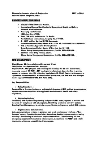 Diploma in Computer science & Engineering. 1997 to 2000
Technical Board. Bangalore. India.
PROFESSIONAL TRAINING
• OSHAS 18001-2007 Lead Auditor.
• International General Certification in Occupational Health and Safety.
NEBOSH. With Distinction.
• Managing Safely Course.
IOSH. Cert No. 87918.
• Basic CPR, AED, and First Aid For Adults.
Medic First Aid International. Registry No. #49881.
• T – HUET and Sea Survival OPITO Approved.
Qatar International Safety Center W.L.L. Card No. 74065195230213109096.
• H2S & Breathing Apparatus Training Course.
Qatar International Safety Center W.L.L. Card No. 109104.
Global Safety Development Association. Cert No. GSDA/HSE/024.
• Confined Space Entry Training Course.
Global Safety Development Association. Cert No. GSDA/HSE/023.
JOB DESCRIPTION
Client Name: GE (General electric) Power and Water.
Designation: EHS Specialist / EHS Manager.
Project : O&M , CMS (Projects and Services) EHS in-charge for 33 sites across India,
managing team of 72 FSR’s , 309 contingent workers team down the line to provide
support at customer sites (Oil refineries, Steel plants, IT, FMGC, Power,) with respect to
Operations and Maintenance, Water treatment plants (ETP, STP and WTP with multiple
model support CONVENTIONAL, RO, MBR, EDR).
Key Responsibilities:
 Policy/Procedures :
Responsible to develop, implement and regularly improve all EHS policies, procedures and
systems to ensure compliance with applicable environmental, health and safety
regulations.
 Monitoring/Auditing
Developing and implementing monthly and periodic EHS audit programs to monitor and
measure site compliance with all programs. Identifying applicable corrective actions.
Ensuring Plant Management is actively engaged in the audit process and all EHS systems.
 Organizational Communication
Using communications systems to generate safe work practices and reinforce a "Zero
Accident" culture. Co ordinating the Safety Committee. Leading regular employee safety
meetings. Participating in continuous improvement efforts. Communicating the site
emergency response information to all employees. Accountable for MSDS’s and safety
information which are accessible to all employees.
 
