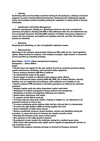  Training
Conducting safety and hazardous materials training for all employees, utilizing web based
programs to ensure training efficiency/consistency. Conducting and coordinating ongoing
safety and hazardous material handling training for employees in safety-critical or hazmat-
critical jobs.
 Coordination with Facility Management
Contractor management, Liaising etc., Remaining current on any new or revised site
processes and projects. Ensuring that EHS is fully addressed when the site implements any
new or changed processes. Providing EHS expertise to facilities and process engineers to
ensure that new processes and projects are compliant and safe, and that all necessary
permits are obtained.
 Reporting
Preparing and submitting, on time, all applicable regulatory reports.
 Representation
Operating as the company representative during any EHS audits by any Local regulatory
agency. Representing the company, with company managers, legal counsel, or contracted
service providers by attending meetings.
Client Name: QAPCO ( Qatar petrochemical company)
Designation : Safety Officer.
Scope:
* Provide input and support for the safe conduct of work by contractor personnel during
normal maintenance/ shutdowns and associated utility equipment.
* Ensure company shutdown EHS Plan is adhered.
* To understand the scope of the project
* Ensure proper & smooth co ordination with company safety officers.
* Ensure all Personnel safety training (H2S/ BA, PTW, Fire & Safety Watches, Security
Training, etc) are completely and necessary valid certificates are available at site.
* Ensures company PTW procedures & all safety procedures are followed by contractor
personnel
* Conducts regular work site safety Inspections/ audits/ walk about
* Participates in incident management during accidents and emergencies
* Participates in Incident Investigations following any incidents.
* Assists safety department with audits.
* To prepare/ review JSA for each job
* To ensure risks for using tools/ tackles, working at heights etc. are addressed to all
personnel involved in work at site.
* To ensure performing parties delivers daily tool box talk and that it is documented.
* To ensure the right quality of PPE are being supplied and used.
* Ensure submission of daily safety reports
* Ensures coordination between various divisions, sections and disciplines during job
execution, to ensure that all act in harmony for smooth execution of job.
* Overlook the functions of the access control system
* Give guidance to the traffic guards if required
* Be prepared to learn/ conduct the initial gas testing for a confined space entry.
* Well versed with mechanical tools tackles and be capable of inspecting the tool box or
tool containers on site.
* Attends daily progress/ planning meetings as advised by Company personnel
 