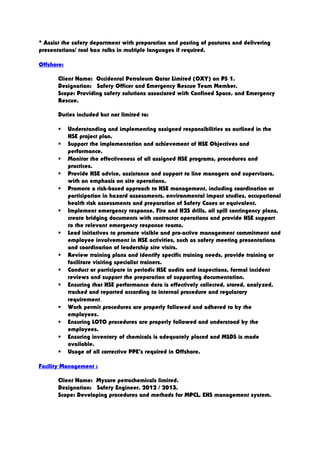 * Assist the safety department with preparation and posting of postures and delivering
presentations/ tool box talks in multiple languages if required.
Offshore:
Client Name: Occidental Petroleum Qatar Limited (OXY) on PS 1.
Designation: Safety Officer and Emergency Rescue Team Member.
Scope: Providing safety solutions associated with Confined Space, and Emergency
Rescue.
Duties included but not limited to:
 Understanding and implementing assigned responsibilities as outlined in the
HSE project plan.
 Support the implementation and achievement of HSE Objectives and
performance.
 Monitor the effectiveness of all assigned HSE programs, procedures and
practices.
 Provide HSE advice, assistance and support to line managers and supervisors,
with an emphasis on site operations.
 Promote a risk-based approach to HSE management, including coordination or
participation in hazard assessments, environmental impact studies, occupational
health risk assessments and preparation of Safety Cases or equivalent.
 Implement emergency response, Fire and H2S drills, oil spill contingency plans,
create bridging documents with contractor operations and provide HSE support
to the relevant emergency response teams.
 Lead initiatives to promote visible and pro-active management commitment and
employee involvement in HSE activities, such as safety meeting presentations
and coordination of leadership site visits.
 Review training plans and identify specific training needs, provide training or
facilitate visiting specialist trainers.
 Conduct or participate in periodic HSE audits and inspections, formal incident
reviews and support the preparation of supporting documentation.
 Ensuring that HSE performance data is effectively collected, stored, analyzed,
tracked and reported according to internal procedure and regulatory
requirement.
 Work permit procedures are properly followed and adhered to by the
employees.
 Ensuring LOTO procedures are properly followed and understood by the
employees.
 Ensuring inventory of chemicals is adequately placed and MSDS is made
available.
 Usage of all corrective PPE’s required in Offshore.
Facility Management :
Client Name: Mysore petrochemicals limited.
Designation: Safety Engineer. 2012 / 2013.
Scope: Developing procedures and methods for MPCL, EHS management system.
 