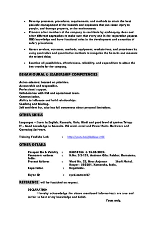 • Develop processes, procedures, requirements, and methods to attain the best
possible management of the hazards and exposures that can cause injury to
people, and damage property, or the environment;
• Promote other members of the company to contribute by exchanging ideas and
other different approaches to make sure that every one in the corporation possess
OHS knowledge and have functional roles in the development and execution of
safety procedures;
• Assess services, outcomes, methods, equipment, workstations, and procedures by
using qualitative and quantitative methods to recognize the hazards and measure
the related risks;
• Examine all possibilities, effectiveness, reliability, and expenditure to attain the
best results for the company.
BEHAVIOURAL & LEADERSHIP COMPETENCIES
Action oriented, focused on priorities.
Accountable and responsible.
Professional support.
Collaboration with HSE and operational team.
Communication.
Ability to Influence and build relationships.
Coaching and Training.
Self confident but, also has full awareness about personal limitations.
OTHER SKILLS
Languages – fluent in English, Kannada, Urdu, Hindi and good level of spoken Telugu
IT – Good knowledge in Gensuite, MS word, excel and Power Point. Hardware and
Operating Software.
Training YouTube Link : http://youtu.be/AQsOaua1H5E
OTHER DETAILS
Passport No & Validity : K3818136 & 13-08-2022.
Permanent address : H.No. 2-2-121, Androon Qila, Raichur, Karnataka,
India.
Present Address : Ward No. 22, Near Anjuman Shadi Mahal,
Hospet - 583201, Karnataka, India.
Expectation : Negotiable.
Skype ID : syed.zameer27
REFERENCE will be furnished on request.
DECLARATION
I hereby acknowledge the above mentioned information's are true and
correct in best of my knowledge and belief.
Yours truly,
 
