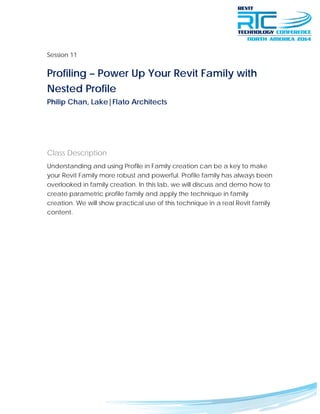 Session 11
Profiling – Power Up Your Revit Family with
Nested Profile	
Philip Chan, Lake|Flato Architects
Class Description
Understanding and using Profile in Family creation can be a key to make
your Revit Family more robust and powerful. Profile family has always been
overlooked in family creation. In this lab, we will discuss and demo how to
create parametric profile family and apply the technique in family
creation. We will show practical use of this technique in a real Revit family
content.
 