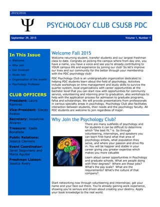 2015/2016
PSYCHOLOGY CLUB CSUSB PDC
September 29, 2015 Volume 1, Number 1
In This Issue
· Welcome
· Why Join
· Get Involved
· Study tips
· Organization of the month
· Psychology Professor
CLUB OFFICERS
President: Laura
Ramirez
Vice-President: Stacey
Avalos
Secretary: Josselyne
Alvarez
Treasure: Kaela
Bonafede
Public Relations:
Jessica Clemons
Event Coordinator:
Janet Segoviano and
Maria Aguilar
Freshman Liaison:
Jessica Avery
Welcome Fall 2015
Welcome returning student, transfer students and our largest freshman
class to date. Congrats on picking the campus where from day one, you
have a name, you have a voice and see you’re already contributing to
YOUR campus life and experience by joining our club! So let’s improve
our lives and our community for the better through your membership
with the PDC psychology club!
PDC Psychology Club is an undergraduate organization dedicated to
helping PDC students learn about the field of psychology. Activities
include workshops on time management and study skills to survive the
quarter system, local organizations with career opportunities at the
bachelor level that you can start now with opportunities for community
service, volunteering and interning prior to graduation, also workshops to
help with the application process for admission to graduate programs,
fafsa and scholarships. We will provide presentations from professionals
in various specialty areas in psychology. Psychology Club also facilitates
interaction between students, their needs and the psychology faculty. All
PDC students are welcome to join regardless of major.
Why Join the Psychology Club?
There are many subfields of psychology and
for students it can be difficult to determine
which “the best fit.” is So through
volunteering, internships, and speakers you
can learn first-hand what that area of
psychology entails, what population they
serve, and where your passion and drive fits
in. You will be happier and stable in your
career giving you greater expertise which
makes you more valuable
Learn about career opportunities in Psychology
and graduate schools. What are people doing
with their degrees? Where are these jobs?
What’s the pay scale? What are the
requirements? What’s the culture of that
company?
Start networking now through volunteering and internships; get your
name and your face out there. You’re already gaining work experience,
showing you’re serious and driven about creating your destiny. Apply
your book knowledge to the real world.
 