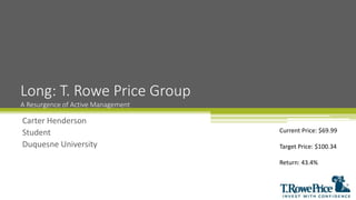 Carter Henderson
Student
Duquesne University
Long: T. Rowe Price Group
A Resurgence of Active Management
Current Price: $69.99
Target Price: $100.34
Return: 43.4%
 
