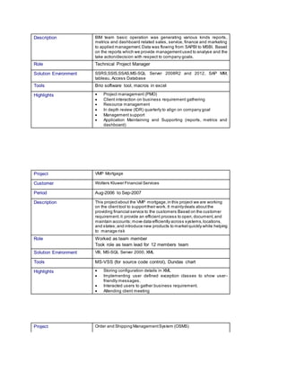 Project Order and Shipping ManagementSystem (OSMS)
Description BIM team basic operation was generating various kinds reports,
metrics and dashboard related sales, service, finance and marketing
to applied management.Data was flowing from SAPBI to MSBI. Based
on the reports which we provide managementused to analyse and the
take action/decision with respect to company goals.
Role Technical Project Manager
Solution Environment SSRS,SSIS,SSAS,MS-SQL Server 2008R2 and 2012, SAP MM,
tableau, Access Database
Tools Brio software tool, macros in excel
Highlights  Project management (PMO)
 Client interaction on business requirement gathering
 Resource management
 In depth review (IDR) quarterly to align on company goal
 Management support
 Application Maintaining and Supporting (reports, metrics and
dashboard)
Project VMP Mortgage
Customer Wolters Kluwer Financial Services
Period Aug-2006 to Sep-2007
Description This projectabout the VMP mortgage,in this project we are working
on the clienttool to supporttheir work. It mainlydeals aboutthe
providing financial service to the customers Based on the customer
requirement.it provide an efficient process to open,document,and
maintain accounts;move data efficiently across systems,locations,
and states;and introduce new products to marketquickly while helping
to manage risk
Role Worked as team member
Took role as team lead for 12 members team
Solution Environment VB, MS-SQL Server 2000, XML
Tools MS-VSS (for source code control), Dundas chart
Highlights  Storing configuration details in XML
 Implementing user defined exception classes to show user-
friendly messages.
 Interacted users to gather business requirement.
 Attending client meeting
 