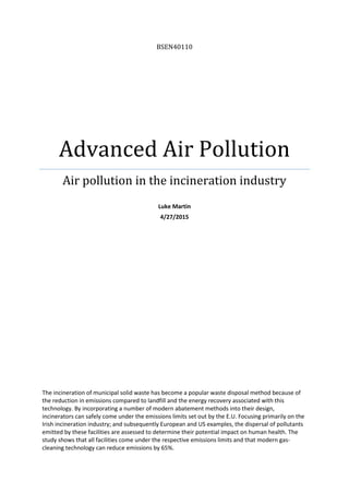 BSEN40110
Advanced Air Pollution
Air pollution in the incineration industry
Luke Martin
4/27/2015
The incineration of municipal solid waste has become a popular waste disposal method because of
the reduction in emissions compared to landfill and the energy recovery associated with this
technology. By incorporating a number of modern abatement methods into their design,
incinerators can safely come under the emissions limits set out by the E.U. Focusing primarily on the
Irish incineration industry; and subsequently European and US examples, the dispersal of pollutants
emitted by these facilities are assessed to determine their potential impact on human health. The
study shows that all facilities come under the respective emissions limits and that modern gas-
cleaning technology can reduce emissions by 65%.
 