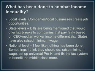 • Local levels: Companies/local businesses create job
opportunities.
• State levels – Bills are being mentioned that would
offer tax breaks to companies that pay fairly based
on CEO-median worker income differentials. States
have also raised minimum wage.
• National level – I feel like nothing has been done.
Somethings I think they should do: raise minimum
wage, set up universal Pre-K, and fix the tax system
to benefit the middle class more.
 