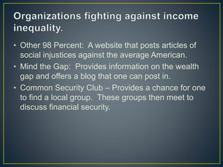 • Other 98 Percent: A website that posts articles of
social injustices against the average American.
• Mind the Gap: Provides information on the wealth
gap and offers a blog that one can post in.
• Common Security Club – Provides a chance for one
to find a local group. These groups then meet to
discuss financial security.
 