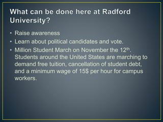 • Raise awareness
• Learn about political candidates and vote.
• Million Student March on November the 12th.
Students around the United States are marching to
demand free tuition, cancellation of student debt,
and a minimum wage of 15$ per hour for campus
workers.
 