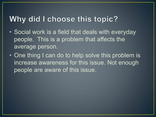 • Social work is a field that deals with everyday
people. This is a problem that affects the
average person.
• One thing I can do to help solve this problem is
increase awareness for this issue. Not enough
people are aware of this issue.
 