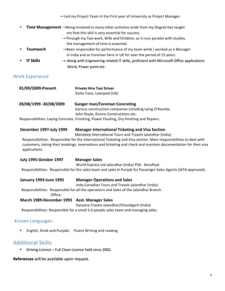 2	
																																				→	Led	my	Project	Team	in	the	First	year	of	University	as	Project	Manager.	
	
• Time	Management	→Being	involved	in	many	other	activities	aside	from	my	Degree	has	taught											
																																												me	that	this	skill	is	very	essential	for	success.	
																																							→Through	my	Taxi	work,	Wife	and	Children,	as	it	runs	parallel	with	studies,			
																																												the	management	of	time	is	essential.	
• Teamwork																		→Been	responsible	for	performance	of	my	team	while	I	worked	as	a	Manager		
																																												in	India	and	as	Foreman	here	in	UK	for	over	the	period	of	15	years.	
• IT	Skills																								→	Along	with	Engineering	related	IT	skills,	proficient	with	Microsoft	Office	applications						
																																									Word,	Power	point	etc.																													
Work	Experience	
		
						01/09/2009-Present																			Private	Hire	Taxi	Driver	
																																																																				Delta	Taxis,	Liverpool	(UK)	
	
					28/08/1999	-30/08/2009										Ganger	man/Foreman	Concreting	
																																																														Various	construction	companies	including	Laing	O’Rourke,				
																																																																				John	Doyle,	Dunne	Constructions	etc.	
							Responsibilities:	Laying	Concrete,	Finishing,	Power	Floating,	Dry	finishing	and	Repairs.	
						
							December	1997-July	1999								Manager	International	Ticketing	and	Visa	Section	
																																																														Mandeep	International	Tours	and	Travels	Jalandhar	(India)	
										Responsibilities:		Responsible	for	the	International	Ticketing	and	Visa	section.	Main	responsibilities	to	deal	with			
										customers,	taking	their	bookings,	reservations	and	ticketing	and	check	and	maintain	documentation	for	their	visa	
										applications.										
	
							July	1995-October	1997												Manager	Sales	
																																																															World	Express	Ltd	Jalandhar	(India)	PSA			Aerofloat	
									Responsibilities:		Responsible	for	the	sales	team	and	sales	in	Punjab	for	Passenger	Sales	Agents	(IATA	approved).	
					
							January	1993-June	1995												Manager	Operations	and	Sales	
																																																															Indo-Canadian	Tours	and	Travels	Jalandhar	(India)	
									Responsibilities:		Responsible	for	all	the	operations	and	Sales	of	the	Jalandhar	Branch.																								
																																									Office.	
							March	1989-December	1993				Asst.	Manager	Sales	
																																																															Haryana	Travels	Jalandhar/Chandigarh	(India)	
									Responsibilities:	Responsible	for	a	small	5-6	people	sales	team	and	managing	sales.	
	
	Known	Languages:	
• English,	Hindi	and	Punjabi:				Fluent	Writing	and	reading	
	
Additional	Skills:	
• Driving	Licence	–	Full	Clean	Licence	held	since	2002.	
References	will	be	available	upon	request.	
 