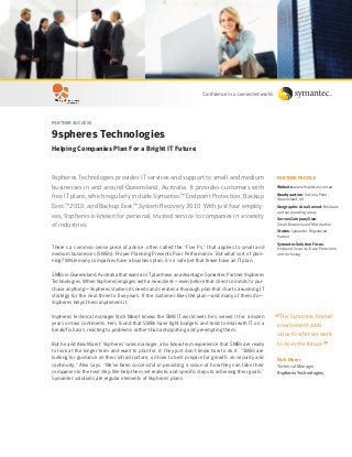 Partner Success
9spheres Technologies
Helping Companies Plan For a Bright IT Future
9spheres Technologies provides IT services and support to small and medium
businesses in and around Queensland, Australia. It provides customers with
free IT plans, which regularly include Symantec™ Endpoint Protection, Backup
Exec™ 2010, and Backup Exec™ System Recovery 2010. With just four employ-
ees, 9spheres is known for personal, trusted service to companies in a variety
of industries.
There’s a common-sense piece of advice, often called the “Five Ps,” that applies to small and
medium businesses (SMBs): Proper Planning Prevents Poor Performance. But what sort of plan-
ning? While many companies have a business plan, it’s a safe bet that fewer have an IT plan.
SMBs in Queensland, Australia that want an IT plan have an advantage: Symantec Partner 9spheres
Technologies. When 9spheres engages with a new client—even before that client commits to pur-
chase anything—9spheres studies its needs and creates a thorough plan that charts a winning IT
strategy for the next three to five years. If the customer likes the plan—and many of them do—
9spheres helps them implement it.
9spheres technical manager Nick Marot knows the SMB IT world well: he’s served it for a dozen
years on two continents. He’s found that SMBs have tight budgets and tend to deal with IT on a
break/fix basis, reacting to problems rather than anticipating and preempting them.
But he and Alex Marot, 9spheres’ sales manager, also know from experience that SMBs are ready
to look at the longer term and want to plan for it; they just don’t know how to do it. “SMBs are
looking for guidance on their infrastructure, on how to best prepare for growth, on security and
continuity,” Alex says. “We’ve been successful in providing a vision of how they can take their
companies to the next step. We help them set realistic and specific steps to achieving their goals.”
Symantec solutions are regular elements of 9spheres’ plans.
PARTNER PROFILE
Website: www.9spheres.com.au
Headquarters: Victoria Point,
Queensland, AU
Geographic Area Served: Brisbane
and surrounding areas
Serves Company Size:
Small Business and Mid-market
Status: Symantec Registered
Partner
Symantec Solution Focus:
Endpoint Security, Data Protection,
and Archiving
“The Symantec hosted
environment adds
value to what we want
to do in the future.”
Nick Marot
Technical Manager
9spheres Technologies
 