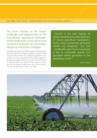 5
Setting the Stage: Agribusiness in Sub-Saharan Africa
The forum focused on the unique
challenges and opportunities of the
Sub-Saharan agricultural landscape.
Understanding the success factors and
the barriers to growth are critical when
designing intervention strategies.
Strong agriculture sectors are widely considered to be fundamental
drivers of sustainable development and poverty reduction. With
more than half its labour force employed in agriculture, this is
nowhere truer than in Sub-Saharan Africa. Africa’s progress in
agriculture has lagged behind the rest of the world, and many of
its traditional export crops (palm oil, wheat, tobacco, etc.) have
lost their international competitiveness over the past 30 years.
Africa has also been forced to import more food.
“Growth in the vast majority of
today’sdevelopedcountriesgrewout
of strong agricultural foundations,
where surplus production generated
wealth and prosperity,” and that
“smallholder agriculture in particular
is key to sustainable growth and
equitable wealth generation in the
developing world.“
Kanayo F. Nwanze
 