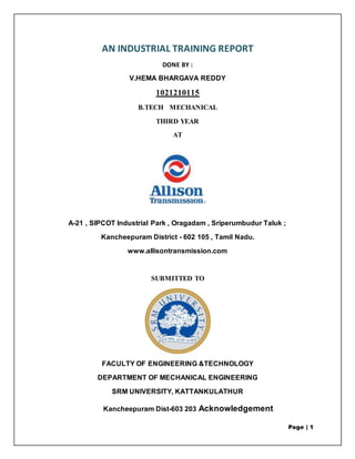 Page | 1
AN INDUSTRIAL TRAINING REPORT
DONE BY :
V.HEMA BHARGAVA REDDY
1021210115
B.TECH MECHANICAL
THIRD YEAR
AT
A-21 , SIPCOT Industrial Park , Oragadam , Sriperumbudur Taluk ;
Kancheepuram District - 602 105 , Tamil Nadu.
www.allisontransmission.com
SUBMITTED TO
FACULTY OF ENGINEERING &TECHNOLOGY
DEPARTMENT OF MECHANICAL ENGINEERING
SRM UNIVERSITY, KATTANKULATHUR
Kancheepuram Dist-603 203 Acknowledgement
 