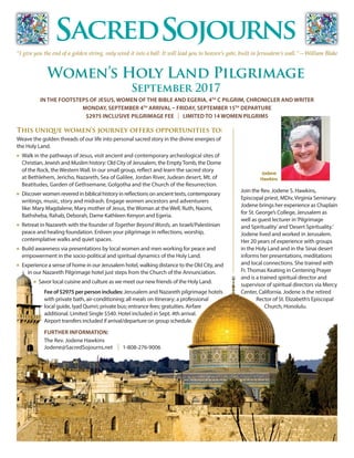 IN THE FOOTSTEPS OF JESUS, WOMEN OF THE BIBLE AND EGERIA, 4TH
C PILGRIM, CHRONICLER AND WRITER
MONDAY, SEPTEMBER 4TH
ARRIVAL – FRIDAY, SEPTEMBER 15TH
DEPARTURE
$2975 INCLUSIVE PILGRIMAGE FEE | LIMITED TO 14 WOMEN PILGRIMS
FURTHER INFORMATION:
The Rev. Jodene Hawkins
Jodene@SacredSojourns.net | 1-808-276-9006
This unique women’s journey offers opportunities to:
Weave the golden threads of our life into personal sacred story in the divine energies of
the Holy Land.
n	 Walk in the pathways of Jesus, visit ancient and contemporary archeological sites of
Christian, Jewish and Muslim history: Old City of Jerusalem, the EmptyTomb, the Dome	
of the Rock, the Western Wall. In our small group, reflect and learn the sacred story 	
at Bethlehem, Jericho, Nazareth, Sea of Galilee, Jordan River, Judean desert, Mt. of 	
Beatitudes, Garden of Gethsemane, Golgotha and the Church of the Resurrection.
n 	Discover women revered in biblical history in reflections on ancient texts, contemporary
writings, music, story and midrash. Engage women ancestors and adventurers
like: Mary Magdalene, Mary mother of Jesus, the Woman at the Well, Ruth, Naomi, 	
Bathsheba, Rahab, Deborah, Dame Kathleen Kenyon and Egeria.
n 	Retreat in Nazareth with the founder of Together Beyond Words, an Israeli/Palestinian
	 peace and healing foundation. Enliven your pilgrimage in reflections, worship,
contemplative walks and quiet spaces.
n 	Build awareness via presentations by local women and men working for peace and
empowerment in the socio-political and spiritual dynamics of the Holy Land.
n 	Experience a sense of home in our Jerusalem hotel, walking distance to the Old City, and 		
in our Nazareth Pilgrimage hotel just steps from the Church of the Annunciation.
n 	Savor local cuisine and culture as we meet our new friends of the Holy Land.
Women’s Holy Land Pilgrimage
September 2017
“I give you the end of a golden string, only wind it into a ball: It will lead you to heaven’s gate, built in Jerusalem’s wall.”—William Blake
Join the Rev. Jodene S. Hawkins,
Episcopal priest, MDiv, Virginia Seminary.
Jodene brings her experience as Chaplain
for St. George’s College, Jerusalem as
well as guest lecturer in‘Pilgrimage
and Spirituality’and‘Desert Spirituality.’
Jodene lived and worked in Jerusalem.
Her 20 years of experience with groups
in the Holy Land and in the Sinai desert
informs her presentations, meditations
and local connections. She trained with
Fr. Thomas Keating in Centering Prayer
and is a trained spiritual director and
supervisor of spiritual directors via Mercy
Center, California. Jodene is the retired
Rector of St. Elizabeth’s Episcopal
Church, Honolulu.
Fee of $2975 per person includes: Jerusalem and Nazareth pilgrimage hotels
with private bath, air-conditioning; all meals on itinerary; a professional
local guide, Iyad Qumri; private bus; entrance fees; gratuities. Airfare
additional. Limited Single $540. Hotel included in Sept. 4th arrival.
Airport transfers included if arrival/departure on group schedule.
Jodene
Hawkins
 