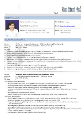 ......... CV of
Position : Analyst Core Competencies Academy – HCM Division (Learning & Development)
Company : PT Bukit Makmur Mandiri Utama (BUMA) - (Contractor Mining)
Period : Nov 2015 – present
Job Duties :
1. Conducting the process of trainingneeds analysis (TNA) and the development of soft competency for all employees
2. Designingtrainingprograms for fulfillmentof soft competency for all employees
3. Designingtrainingmodules to be used as trainingmaterial
4. Providetraining and development for all employees especially for supervisory level
5. Searchingfor references and evaluatevendor training,linked with the implementation of trainingfor employees
6. Monitoring program development progress (training,self learning& project assignment) in Individual Development Plan (IDP) for
supervisory level
7. Ensuring IDP making process accordingto the needs of competency
8. Monitoringthe development progress of talent and involved in Talent Committee Meeting (TCM)
9. Involvein arranging development event for employees (Buma Belajar & Leader’s Talk)
Position : Supervisor People Development – Material Management Division
Company : PT Bukit Makmur Mandiri Utama (BUMA) - (Contractor Mining)
Period : Sept 2013 – Oct 2015
Job Duties :
1. Fulfillment&Talent Management
- Makingsuggestion Man Power Planning(MPP) and doingregularly monitoringto keep accordingas budget MPP
- Planning,mappingand initiatinginternal fulfillmentas required need with coordinatewith site and HR
- Monitoringand followup internal and external process fulfillmentman power to HR and s ite
- Ensure all administration process approval PTK internal and external done until SK release and distribution to siteor team
member
- Makingreport and analyzefulfillmentprogress
- DraftingJob Successful Fit(JSF) for level supervisor down as assesstools for job fitness and assessment
2. Learning & Development
- Identifying& analyzingtrainingand development needs through appraisal schemes and root causeproblem in technical
competency area with consultation and interviewingmanagement and team member (TNA)
- Designingand interpreting trainingneeds become development programs / calendar trainingand matrix trainingbased on
scope of work employee
- Setting & forecastingbudget of general planned programs trainingand make coordination with site
- Selecting & managingrelationship with the vendor training or consultants to facilitatetrainingneeds
- Organizeand coordinatethe implementation of planned trainingand development programincluding material training,placeof
training,schedule,materials,trainer, etc
- Involved in all in-housetrainingto make sure trainingrunningwell
PERSONAL DATA
Name : Riana Sifrani Ritonga Marital Status : Single
Date of Birth : May, 12th 1987 Email : riana_sifrani@yahoo.com
Address: JL. Bungur 2 No.21, RT 002 / 002,
Kebayoran Lama, Jakarta Selatan,12240
Phone : 0857 1600 2310 or
0822 2046 2420
WORKING EXPERIENCES
 