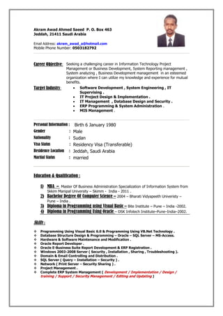 Akram Awad Ahmed Saeed P. O. Box 463
Jeddah, 21411 Saudi Arabia
Email Address: akram_awad_a@hotmail.com
Mobile Phone Number: 0503182792
Career Objective: Seeking a challenging career in Information Technology Project
Management or Business Development, System Reporting management ,
System analyzing , Business Development management in an esteemed
organization where I can utilize my knowledge and experience for mutual
benefits.
Target Industry:  Software Development , System Engineering , IT
Supervising .
 IT Project Design & Implementation .
 IT Management , Database Design and Security .
 ERP Programming & System Administration .
 MIS Management .
Personal Information : Birth 6 January 1980
Gender : Male
Nationality : Sudan
Visa Status : Residency Visa (Transferable)
Residence Location : Jeddah, Saudi Arabia
Marital Status : married
Education & Qualification :
1) MBA – Master Of Business Administration Specialization of Information System from
Skkim Manipal University – Skimm - India - 2011 .
2) Bachelor Degree OF Computer Science – 2004 – Bharati Vidyapeeth Univeristy –
Pune – India .
3) Diploma in Programming using Visual Basic – Bite Institute – Pune – India -2002.
4) Diploma in Programming Using Oracle – DSK Infotech Institute–Pune–India–2002.
Skills :
 Programming Using Visual Basic 6.0 & Programming Using VB.Net Technology .
 Database Structure Design & Programming – Oracle – SQL Server – MS-Access.
 Hardware & Software Maintenance and Modification .
 Oracle Report Developer .
 Oracle E-Business Suite Report Development & ERP Registration .
 Windows 2003-2008 Server ( Security , Installation , Sharing , Troubleshooting ).
 Domain & Email Controlling and Distribution .
 SQL Server ( Query – Installation – Security ) .
 Network ( Print Server – Security Sharing ) .
 Project Management .
 Complete ERP System Management ( Development / Implementation / Design /
training / Support / Security Management / Editing and Updating )
 